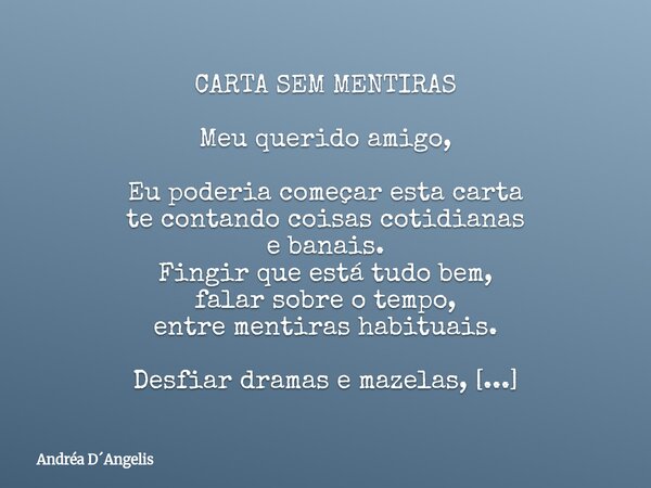 CARTA SEM MENTIRAS Meu querido amigo, Eu poderia começar esta carta te contando coisas cotidianas e banais. Fingir que está tudo bem, falar sobre o tempo, entre... Frase de Andréa DAngelis.
