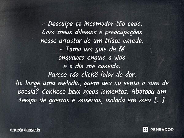 - Desculpe te incomodar tão cedo. Com meus dilemas e preocupações nesse arrastar de um triste enredo. - Tomo um gole de fé enquanto engulo a vida e o dia me con... Frase de Andréa DAngelis.