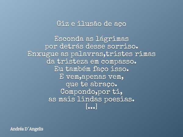⁠Giz e ilusão de aço Esconda as lágrimas por detrás desse sorriso. Enxugue as palavras,tristes rimas da tristeza em compasso. Eu também faço isso. E vem,apenas ... Frase de Andréa DAngelis.