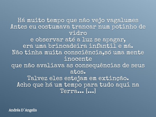 Há muito tempo que não vejo vagalumes Antes eu costumava trancar num potinho de vidro e observar até a luz se apagar, era uma brincadeira infantil e má. Não tin... Frase de Andréa DAngelis.