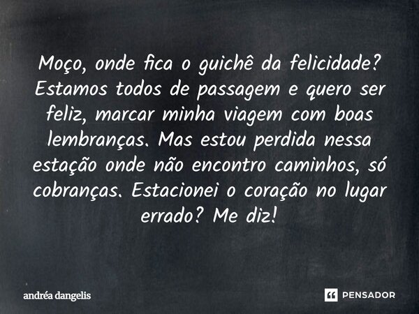 Moço, onde fica o guichê da felicidade? Estamos todos de passagem e quero ser feliz, marcar minha viagem com boas lembranças. Mas estou perdida nessa estação on... Frase de Andréa DAngelis.