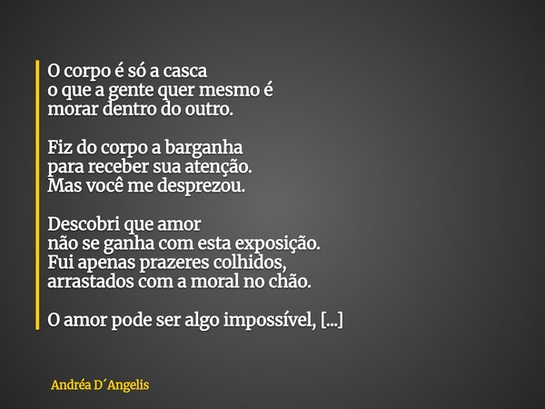 O corpo é só a casca o que a gente quer mesmo é morar dentro do outro. Fiz do corpo a barganha para receber sua atenção. Mas você me desprezou. Descobri que amo... Frase de Andréa DAngelis.