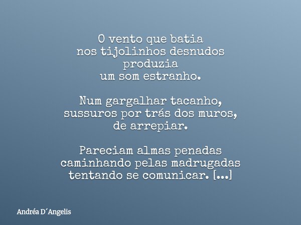 O vento que batia nos tijolinhos desnudos produzia um som estranho. Num gargalhar tacanho, sussuros por trás dos muros, de arrepiar. Pareciam almas penadas cami... Frase de Andréa DAngelis.