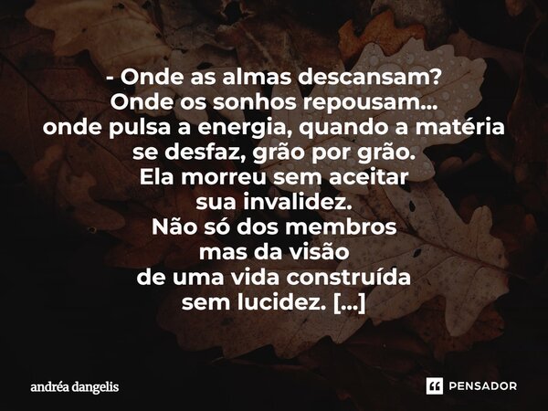 - Onde as almas descansam? Onde os sonhos repousam... onde pulsa a energia, quando a matéria se desfaz, grão por grão. Ela morreu sem aceitar sua invalidez. Não... Frase de Andréa DAngelis.