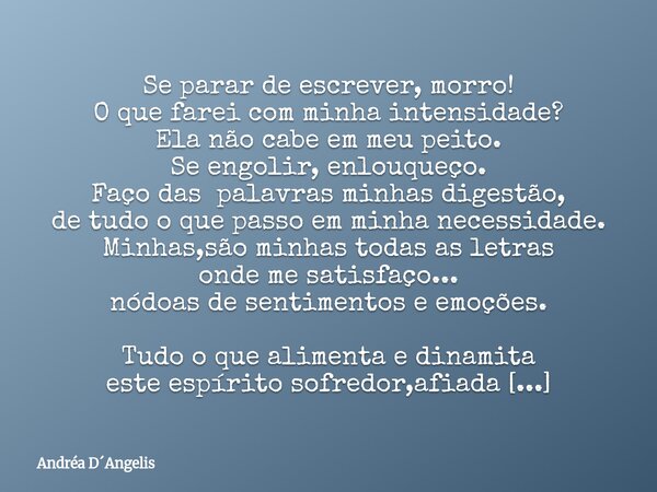 Se parar de escrever, morro! O que farei com minha intensidade? Ela não cabe em meu peito. Se engolir, enlouqueço. Faço das palavras minhas digestão, de tudo o ... Frase de Andréa DAngelis.