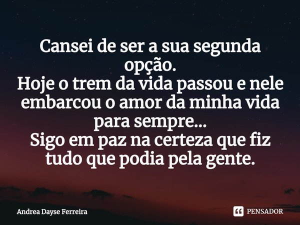 ⁠Cansei de ser a sua segunda opção.
Hoje o trem da vida passou e nele embarcou o amor da minha vida para sempre...
Sigo em paz na certeza que fiz tudo que podia... Frase de Andrea Dayse Ferreira.