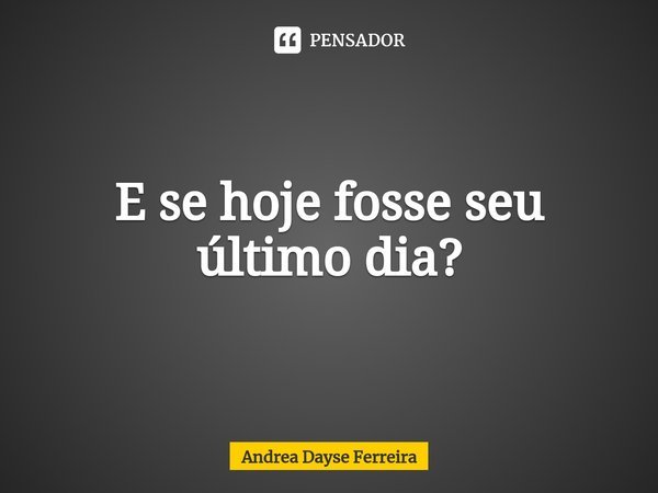 ⁠E se hoje fosse seu último dia?... Frase de Andrea Dayse Ferreira.