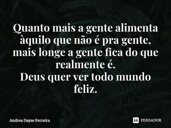 ⁠Quanto mais a gente alimenta àquilo que não é pra gente, mais longe a gente fica do que realmente é.
Deus quer ver todo mundo feliz.... Frase de Andrea Dayse Ferreira.