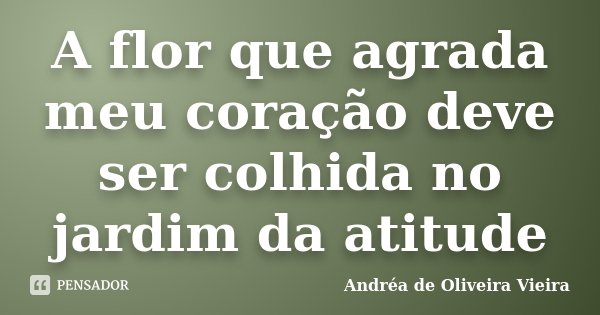 A flor que agrada meu coração deve ser colhida no jardim da atitude... Frase de Andréa de Oliveira Vieira.