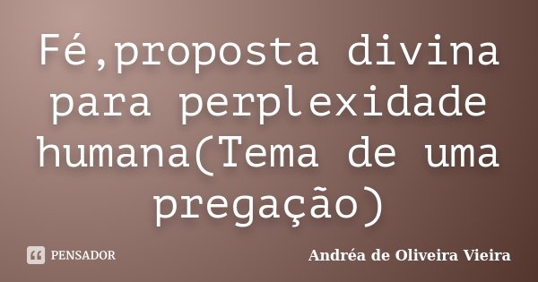 Fé,proposta divina para perplexidade humana(Tema de uma pregação)... Frase de Andréa de Oliveira Vieira.