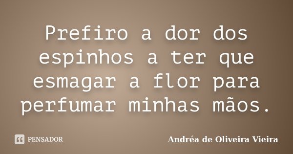 Prefiro a dor dos espinhos a ter que esmagar a flor para perfumar minhas mãos.... Frase de Andréa de Oliveira Vieira.