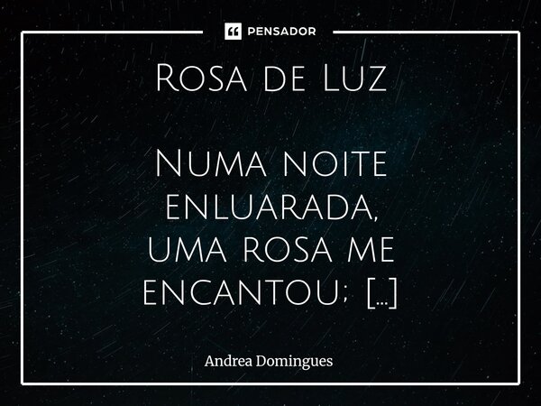 Rosa de Luz Numa noite enluarada, uma rosa me encantou; tinha o olhar de um anjo e um sorriso que brilhou. Sua voz era a melodia, a mais bela dos meus dias. A ... Frase de Andrea Domingues.