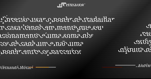 É preciso usar o poder de trabalhar em casal tendo em mente que seu relacionamento é uma soma dos esforços de cada um e não uma disputa de poder entre os parcei... Frase de Andréa Fernanda Morais.