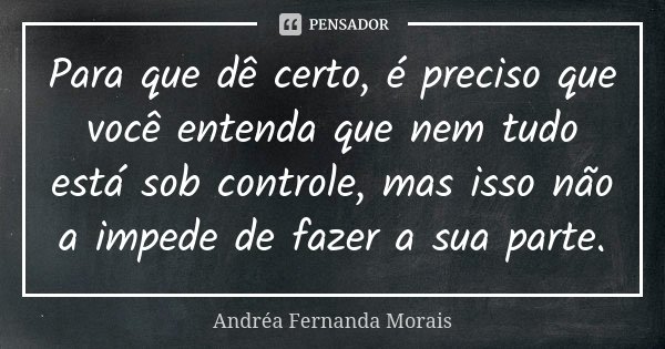 Para que dê certo, é preciso que você entenda que nem tudo está sob controle, mas isso não a impede de fazer a sua parte.... Frase de Andréa Fernanda Morais.