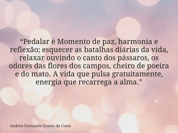 “Pedalar é Momento de paz, harmonia e reflexão; esquecer as batalhas diárias da vida, relaxar ouvindo o canto dos pássaros, os odores das flores dos campos, che... Frase de Andrea Fernanda Gomes da Costa.