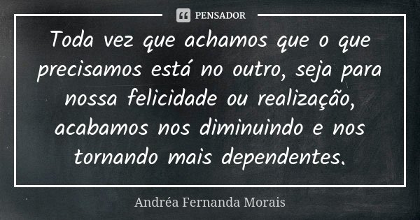 Toda vez que achamos que o que precisamos está no outro, seja para nossa felicidade ou realização, acabamos nos diminuindo e nos tornando mais dependentes.... Frase de Andréa Fernanda Morais.