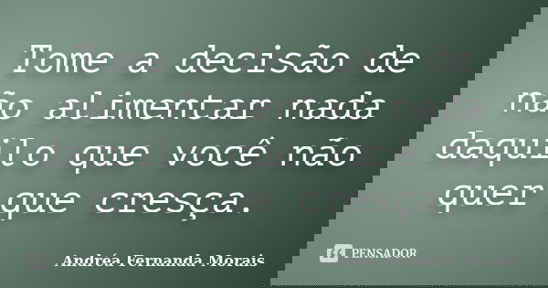 Tome a decisão de não alimentar nada daquilo que você não quer que cresça.... Frase de Andréa Fernanda Morais.