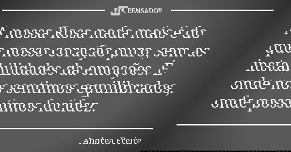 A nossa Rosa nada mais é do que nosso coração puro, sem as instabilidades da emoções. É onde nos sentimos equilibrados, onde possuímos lucidez.... Frase de Andréa Freire.