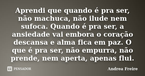 Aprendi que quando é pra ser, não machuca, não ilude nem sufoca. Quando é pra ser, a ansiedade vai embora o coração descansa e alma fica em paz. O que é pra ser... Frase de Andrea Freire.