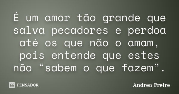 É um amor tão grande que salva pecadores e perdoa até os que não o amam, pois entende que estes não “sabem o que fazem”.... Frase de Andrea Freire.