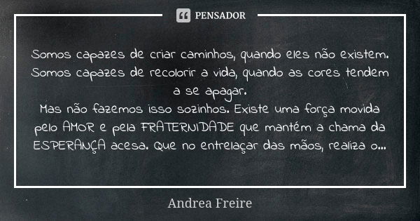 Somos capazes de criar caminhos, quando eles não existem. Somos capazes de recolorir a vida, quando as cores tendem a se apagar. Mas não fazemos isso sozinhos. ... Frase de Andréa Freire.