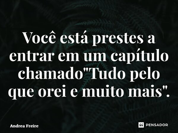 ⁠Você está prestes a entrar em um capítulo chamado "Tudo pelo que orei e muito mais".... Frase de Andrea Freire.