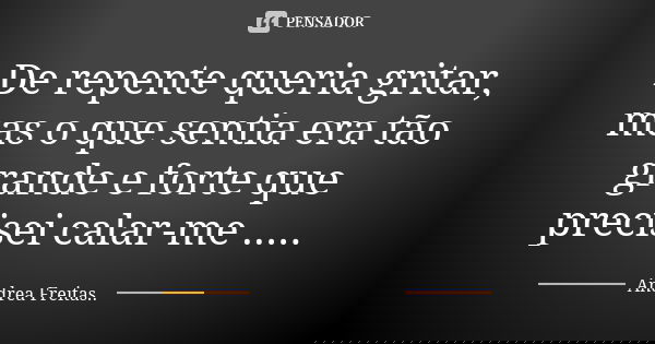De repente queria gritar, mas o que sentia era tão grande e forte que precisei calar-me ........ Frase de Andrea Freitas...