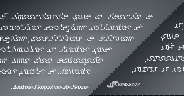 E importante que a teoria e a pratica estejam aliadas é que sejam positivas e sirvam de estímulos a todos que procuram uma boa educação para o nosso país e mund... Frase de Andréa Gonçalves de Souza.