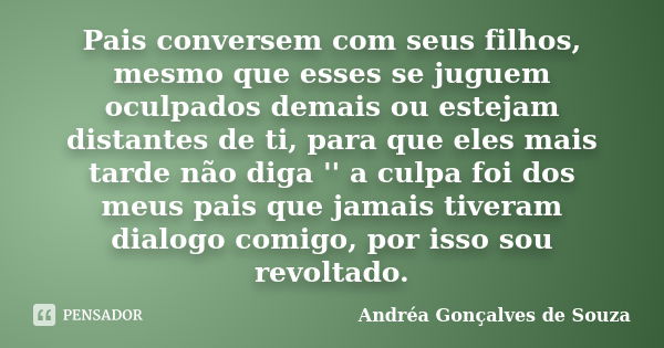 Pais conversem com seus filhos, mesmo que esses se juguem oculpados demais ou estejam distantes de ti, para que eles mais tarde não diga '' a culpa foi dos meus... Frase de Andréa Gonçalves de Souza.