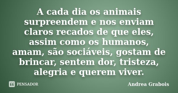 A cada dia os animais surpreendem e nos enviam claros recados de que eles, assim como os humanos, amam, são sociáveis, gostam de brincar, sentem dor, tristeza, ... Frase de Andrea Grabois.