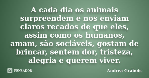 A cada dia os animais surpreendem e nos enviam claros recados de que eles, assim como os humanos, amam, são sociáveis, gostam de brincar, sentem dor, tristeza, ... Frase de Andrea Grabois.