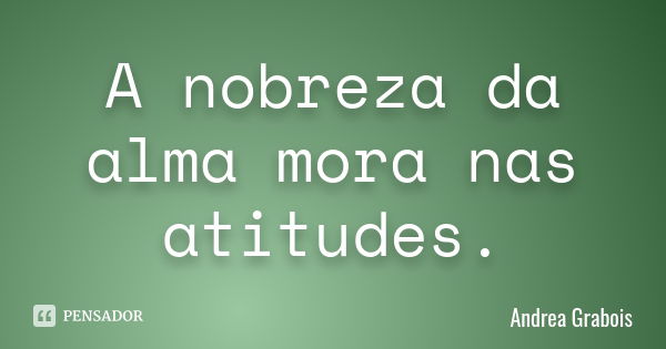 A nobreza da alma mora nas atitudes.... Frase de Andréa Grabois.