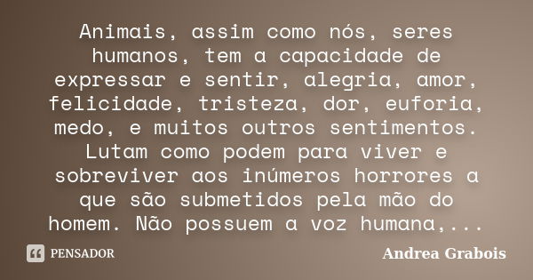 Animais, assim como nós, seres humanos, tem a capacidade de expressar e sentir, alegria, amor, felicidade, tristeza, dor, euforia, medo, e muitos outros sentime... Frase de Andrea Grabois.