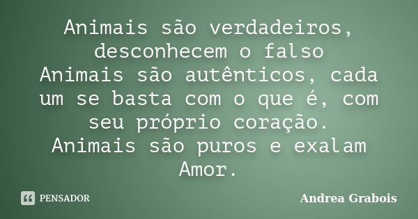 Animais são verdadeiros, desconhecem o falso Animais são autênticos, cada um se basta com o que é, com seu próprio coração. Animais são puros e exalam Amor.... Frase de Andrea Grabois.