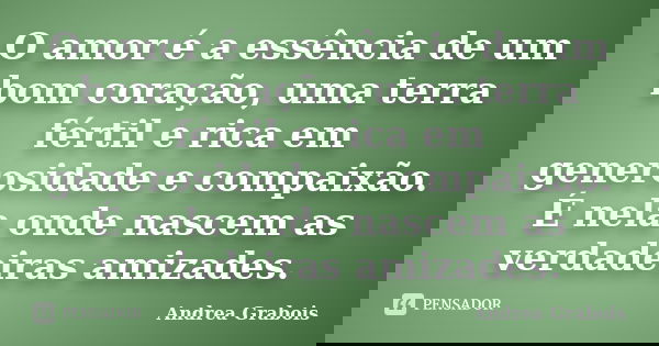 O amor é a essência de um bom coração, uma terra fértil e rica em generosidade e compaixão. É nela onde nascem as verdadeiras amizades.... Frase de Andrea Grabois.