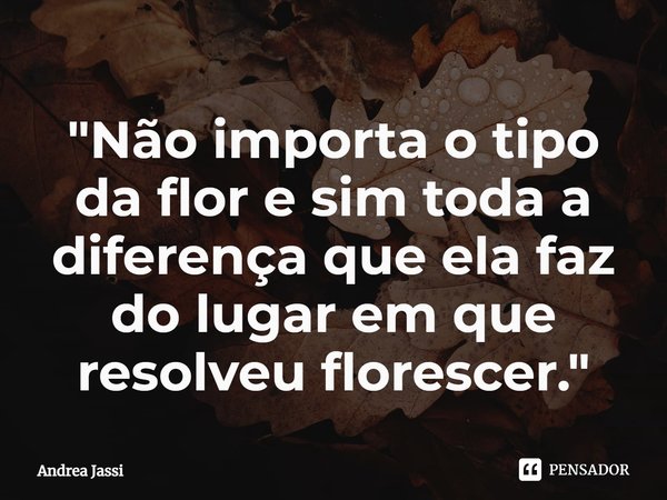 ⁠"Não importa o tipo da flor e sim toda a diferença que ela faz do lugar em que resolveu florescer."... Frase de Andrea Jassi.