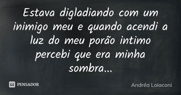 Estava digladiando com um inimigo meu e quando acendi a luz do meu porão intimo percebi que era minha sombra...... Frase de Andréa Loiaconi.