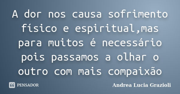 A dor nos causa sofrimento físico e espiritual,mas para muitos é necessário pois passamos a olhar o outro com mais compaixão... Frase de Andrea Lucia Grazioli.