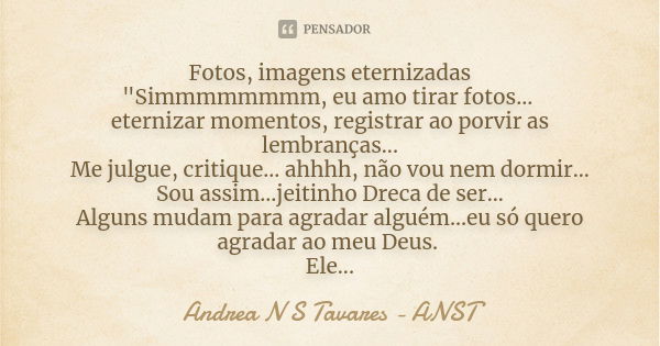 Fotos, imagens eternizadas "Simmmmmmmm, eu amo tirar fotos... eternizar momentos, registrar ao porvir as lembranças... Me julgue, critique... ahhhh, não vo... Frase de Andrea N S Tavares - ANST.