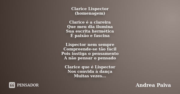 Clarice Lispector (homenagem) Clarice é a clareira Que meu dia ilumina Sua escrita hermética É paixão e fascina Lispector nem sempre Compreende-se tão fácil Poi... Frase de Andrea Paiva.