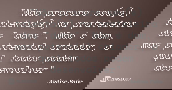 "Não procure seu(s) talento(s) na prateleira dos "dons". Não é dom, mas potencial criador, o qual todos podem desenvolver"... Frase de Andrea Paiva.