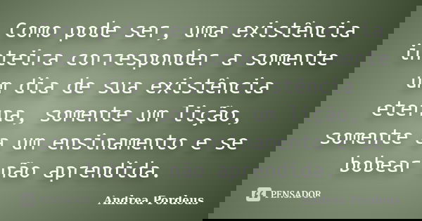 Como pode ser, uma existência inteira corresponder a somente um dia de sua existência eterna, somente um lição, somente a um ensinamento e se bobear não aprendi... Frase de Andrea Pordeus.