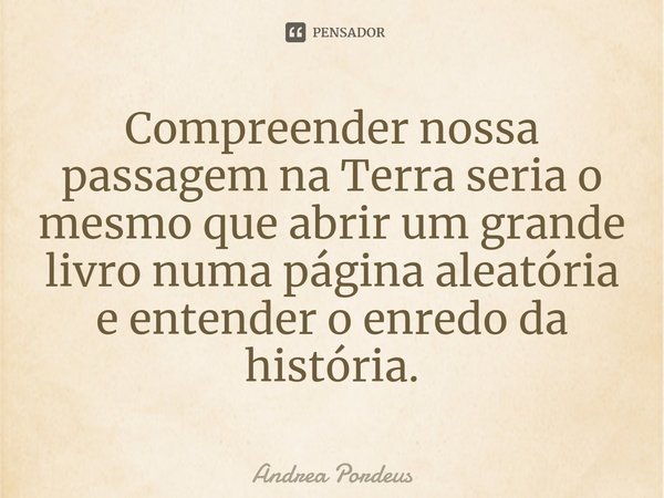 ⁠Compreender nossa passagem na Terra seria o mesmo que abrir um grande livro numa página aleatória e entender o enredo da história.... Frase de Andrea Pordeus.