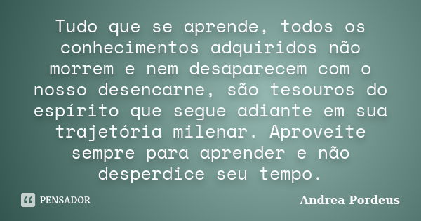 Tudo que se aprende, todos os conhecimentos adquiridos não morrem e nem desaparecem com o nosso desencarne, são tesouros do espírito que segue adiante em sua tr... Frase de Andrea Pordeus.