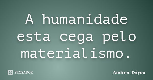 A humanidade esta cega pelo materialismo.... Frase de Andrea Taiyoo.