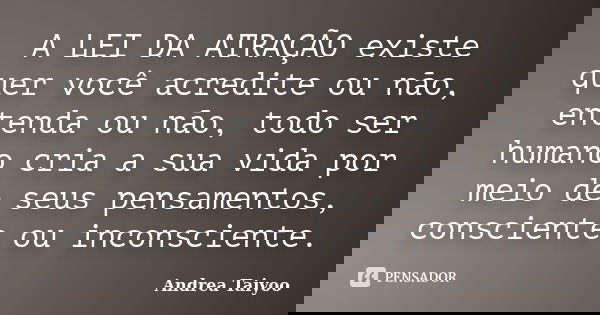 A LEI DA ATRAÇÃO existe quer você acredite ou não, entenda ou não, todo ser humano cria a sua vida por meio de seus pensamentos, consciente ou inconsciente.... Frase de Andrea Taiyoo.