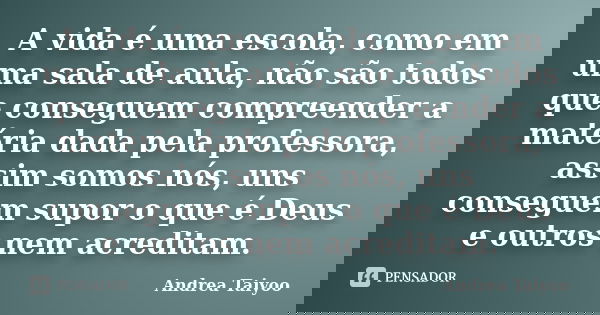 A vida é uma escola, como em uma sala de aula, não são todos que conseguem compreender a matéria dada pela professora, assim somos nós, uns conseguem supor o qu... Frase de Andrea Taiyoo.