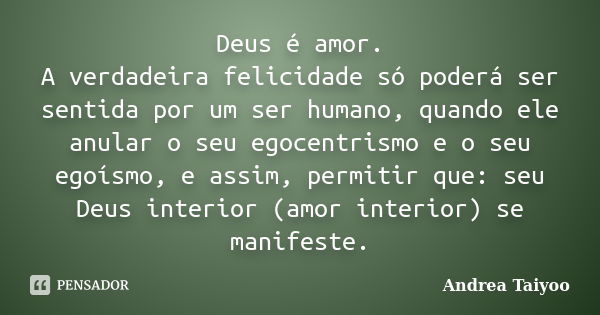 Deus é amor. A verdadeira felicidade só poderá ser sentida por um ser humano, quando ele anular o seu egocentrismo e o seu egoísmo, e assim, permitir que: seu D... Frase de Andrea Taiyoo.