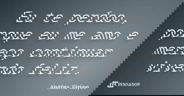 Eu te perdoo, porque eu me amo e mereço continuar vivendo feliz.... Frase de Andrea Taiyoo.