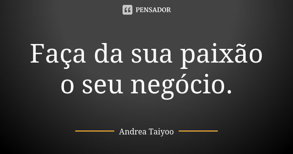 Faça da sua paixão o seu negócio.... Frase de Andrea Taiyoo.